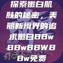 探索嫩白肌肤的秘密，美丽新境界的追求嫩白BBwBBwBBWBBw免费  第1张