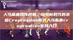 人马畜禽合作共荣，探索新时代的农业Croproation模式人马畜禽croproation官网入口  第1张