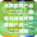 免费国精产品一二二三，探索与体验免费国精产品一二二三漫画  第1张