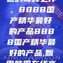 探索中国制造的巅峰之作，8888国产精华最好的产品8888国产精华最好的产品,飘雪韩国在线高清观看3  第1张