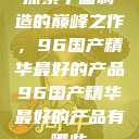 探索中国制造的巅峰之作，96国产精华最好的产品96国产精华最好的产品有哪些  第1张