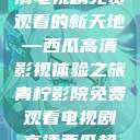 青柠影院，高清电视剧免费观看的新天地—西瓜高清影视体验之旅青柠影院免费观看电视剧高清西瓜超棒  第1张