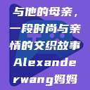 亚历山大·王与他的母亲，一段时尚与亲情的交织故事Alexanderwang妈妈获奖情况  第1张