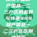探索中国精产国品一二三产区的差异与特色999精产国品一二三产区区别视频区  第1张