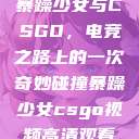 暴躁少女与CSGO，电竞之路上的一次奇妙碰撞暴躁少女csgo视频高清观看  第1张