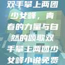 双手攀上两团少女峰，青春的力量与自然的颂歌双手攀上两团少女峰小说免费  第1张