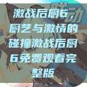 激战后厨6，厨艺与激情的碰撞激战后厨6免费观看完整版  第1张