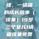 19岁三个女儿与生活的继续，一锅端的成长故事（续集）19岁三个女儿1锅端续集免费观看今晚双色球属于什么  第1张