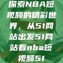 探索NBA短视频的精彩世界，从51网站出发51网站看nba短视频51  第1张