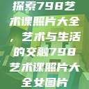 探索798艺术课照片大全，艺术与生活的交融798艺术课照片大全女图片  第1张