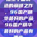 探索中国制造的巅峰之作，96国产精华最好的产品96国产精华最好的产品有哪些  第1张