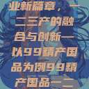 探索中国产业新篇章，一二三产的融合与创新—以99精产国品为例99精产国品一二三产区区观看  第1张