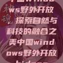 中国Windows野外开放，探索自然与科技的融合之美中国windows野外开放bideos  第1张