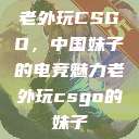 老外玩CSGO，中国妹子的电竞魅力老外玩csgo的妹子  第1张