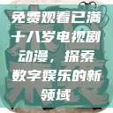 免费观看已满十八岁电视剧动漫,探索数字娱乐的新领域 第1张 免费观看已满十八岁电视剧动漫,探索数字娱乐的新领域 第1张