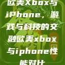 欧美Xbox与iPhone，游戏与科技的交融欧美xbox与iphone性能对比  第1张
