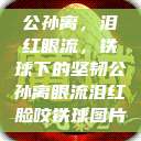 公孙离，泪红眼流，铁球下的坚韧公孙离眼流泪红脸咬铁球图片  第1张