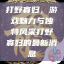 打野寡妇，游戏魅力与独特风采打野寡妇的最新消息  第1张