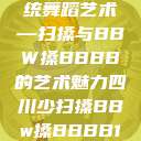 四川地区的传统舞蹈艺术—扫搡与BBW搡BBBB的艺术魅力四川少扫搡BBw搡BBBB18  第1张