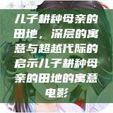 儿子耕种母亲的田地，深层的寓意与超越代际的启示儿子耕种母亲的田地的寓意电影  第1张