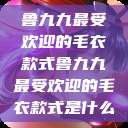 鲁九九最受欢迎的毛衣款式鲁九九最受欢迎的毛衣款式是什么  第1张