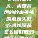 爷爷的蘑菇头，美味背后的故事爷爷的蘑菇头好吃吗鸡腿茹怎么做好吃鸡腿菇头怎么吃  第1张