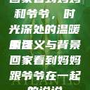 回家看到妈妈和爷爷，时光深处的温暖重逢
的含义与背景回家看到妈妈跟爷爷在一起的说说  第1张