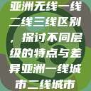 亚洲无线一线二线三线区别,探讨不同层级的特点与差异亚洲一线城市二线城市 第1张 亚洲无线一线二线三线区别,探讨不同层级的特点与差异亚洲一线城市二线城市 第1张