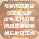 荒野求生不打马赛原版的探寻之旅荒野求生不打马赛原版在哪能看到荒野求生无删减版  第1张