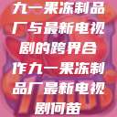 九一果冻制品厂与最新电视剧的跨界合作九一果冻制品厂最新电视剧何苗  第1张