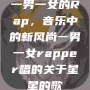 一男一女的Rap，音乐中的新风尚一男一女rapper唱的关于星星的歌  第1张