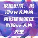 家庭影院，沉浸VR大片的极致体验家庭影院vr大片天堂  第1张