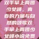 双手攀上两团少女峰，青春的力量与自然的颂歌双手攀上两团少女峰小说免费  第1张