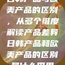 日韩产品与欧美产品的区别，从多个维度解读产品差异日韩产品和欧美产品的区别是什么李思  第1张