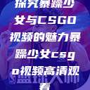探究暴躁少女与CSGO视频的魅力暴躁少女csgo视频高清观看  第1张