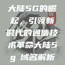 大陆5G的崛起，引领新时代的通信技术革命大陆5g奭域名解析  第1张