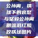 公孙离，铁球下的哀愁与坚毅公孙离眼流泪红脸咬铁球图片  第1张