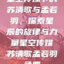 星空传媒下的苏清歌与孟若羽，探索星辰的旋律与力量星空传媒苏清歌孟若羽免费  第1张