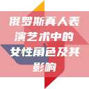 俄罗斯真人表演艺术中的女性角色及其影响  第1张