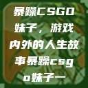 暴躁CSGO妹子，游戏内外的人生故事暴躁csgo妹子一  第1张