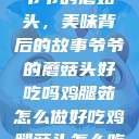 爷爷的蘑菇头，美味背后的故事爷爷的蘑菇头好吃吗鸡腿茹怎么做好吃鸡腿菇头怎么吃  第1张