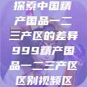 探索中国精产国品一二三产区的差异999精产国品一二三产区区别视频区  第1张