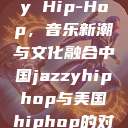 中国 Jazzy Hip-Hop,音乐新潮与文化融合中国jazzyhiphop与美国hiphop的对比 第1张 中国 Jazzy Hip-Hop,音乐新潮与文化融合中国jazzyhiphop与美国hiphop的对比 第1张