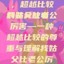 我姑父与老公，超越比较的非凡故事
我姑父比老公厉害—一种超越比较的尊重与理解我姑父比老公厉害怎么称呼  第1张