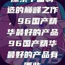 探索中国制造的巅峰之作，96国产精华最好的产品96国产精华最好的产品有哪些  第1张