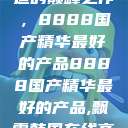 探索中国制造的巅峰之作，8888国产精华最好的产品8888国产精华最好的产品,飘雪韩国在线高清观看3  第1张