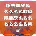 探索播放么么么么么的世界播放么么么么么么么么肉2  第1张