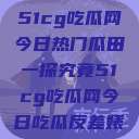 51cg吃瓜网今日热门瓜田一探究竟51cg吃瓜网今日吃瓜反差婊  第1张