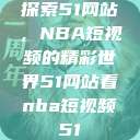 探索51网站，NBA短视频的精彩世界51网站看nba短视频51  第1张