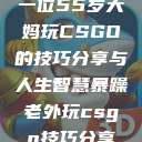 一位55岁大妈玩CSGO的技巧分享与人生智慧暴躁老外玩csgo技巧分享 第1张 一位55岁大妈玩CSGO的技巧分享与人生智慧暴躁老外玩csgo技巧分享 第1张
